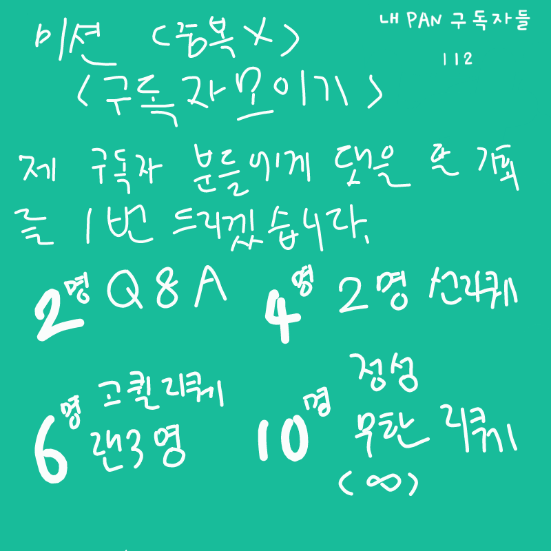 구독자 미.. : 구독자 미션!(있을까?)
< 구독자 분들에게는 참여할 기회가 1번 주어쥐며 여기에 댓을 단 수에 따라 합니다! >
2명 Q&A    4명 2명 선착리퀘
6명 고퀼 2명 랜덤리퀘    10명 정성(2~3일) 무한리퀘 스케치판 ,sketchpan